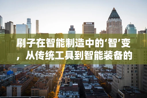 刷子在智能制造中的‘智’变，从传统工具到智能装备的跨越