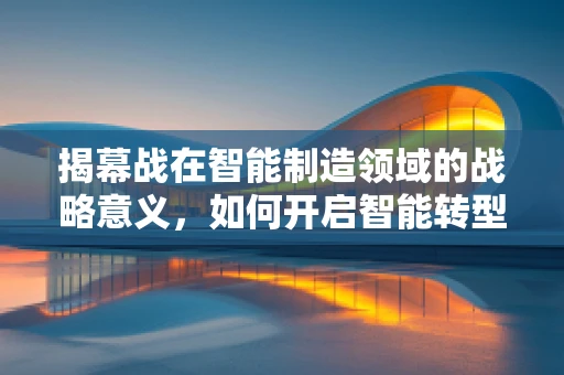 揭幕战在智能制造领域的战略意义，如何开启智能转型的新篇章？