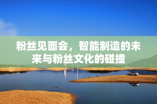 粉丝见面会，智能制造的未来与粉丝文化的碰撞