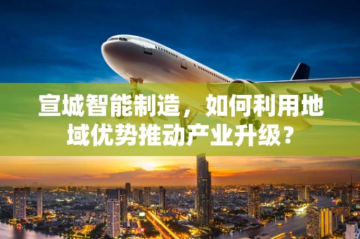 宣城智能制造，如何利用地域优势推动产业升级？