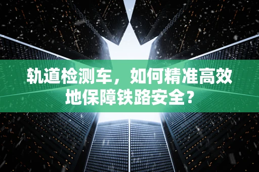轨道检测车，如何精准高效地保障铁路安全？