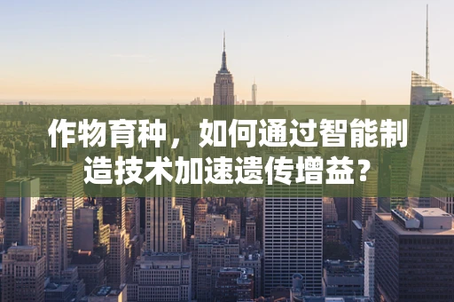 作物育种，如何通过智能制造技术加速遗传增益？