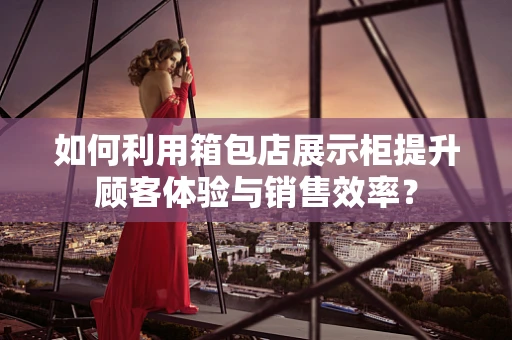 如何利用箱包店展示柜提升顾客体验与销售效率？