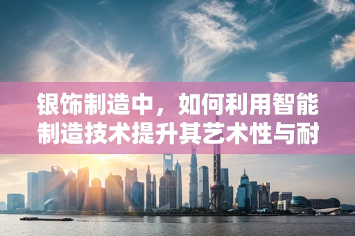 银饰制造中，如何利用智能制造技术提升其艺术性与耐用性？