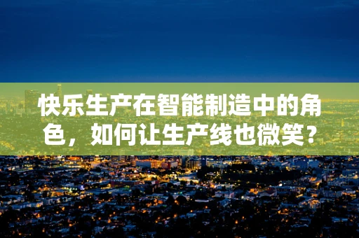 快乐生产在智能制造中的角色，如何让生产线也微笑？