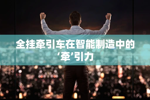 全挂牵引车在智能制造中的‘牵’引力