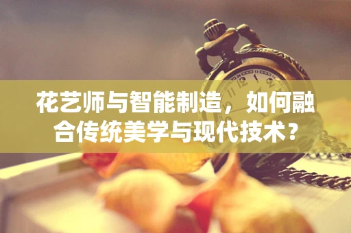 花艺师与智能制造，如何融合传统美学与现代技术？