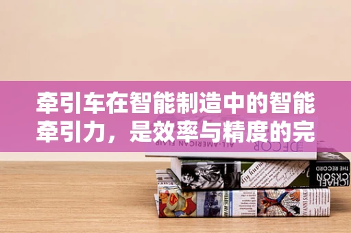 牵引车在智能制造中的智能牵引力，是效率与精度的完美结合吗？