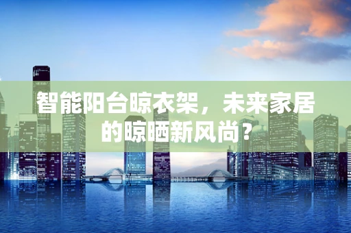 智能阳台晾衣架，未来家居的晾晒新风尚？