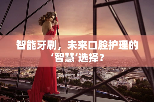 智能牙刷，未来口腔护理的‘智慧’选择？