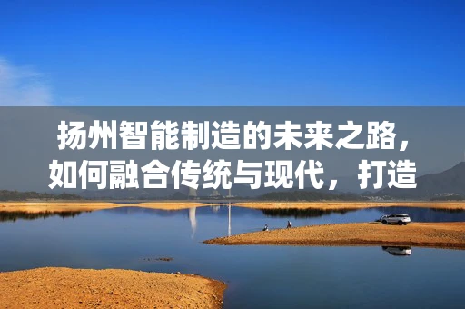 扬州智能制造的未来之路，如何融合传统与现代，打造智慧城市新名片？