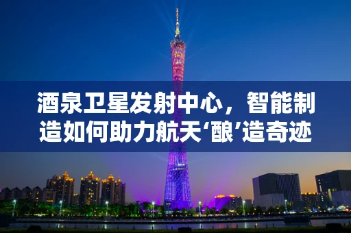 酒泉卫星发射中心，智能制造如何助力航天‘酿’造奇迹？