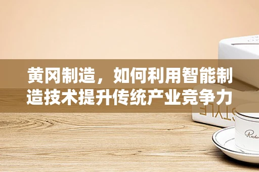 黄冈制造，如何利用智能制造技术提升传统产业竞争力？