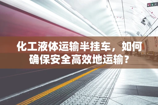 化工液体运输半挂车，如何确保安全高效地运输？