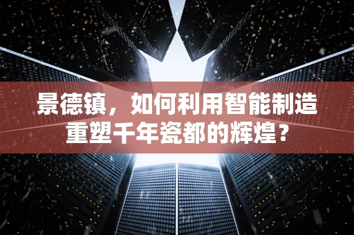 景德镇，如何利用智能制造重塑千年瓷都的辉煌？
