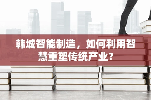 韩城智能制造，如何利用智慧重塑传统产业？