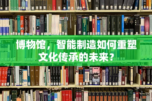 博物馆，智能制造如何重塑文化传承的未来？