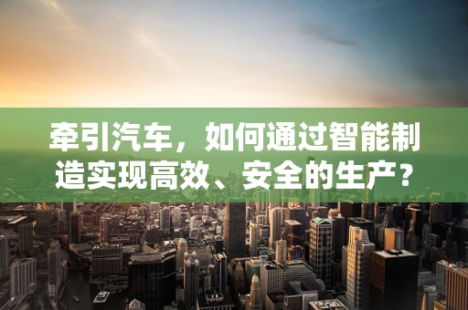 牵引汽车，如何通过智能制造实现高效、安全的生产？