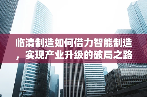 临清制造如何借力智能制造，实现产业升级的破局之路？