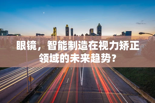 眼镜，智能制造在视力矫正领域的未来趋势？