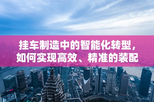 挂车制造中的智能化转型，如何实现高效、精准的装配？