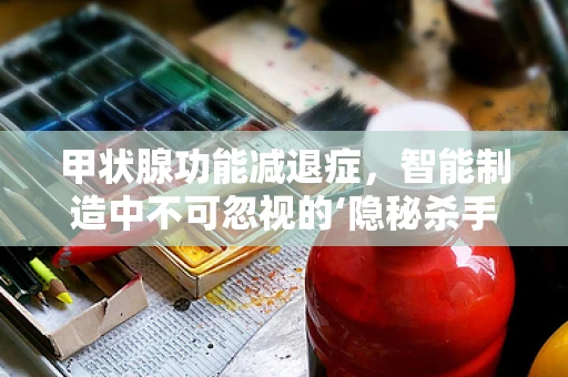 甲状腺功能减退症，智能制造中不可忽视的‘隐秘杀手’？