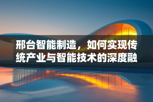 邢台智能制造，如何实现传统产业与智能技术的深度融合？