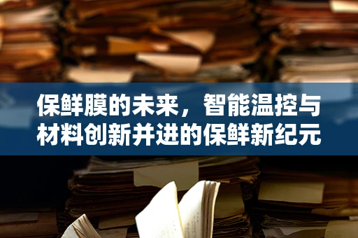 保鲜膜的未来，智能温控与材料创新并进的保鲜新纪元？