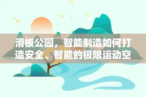 滑板公园，智能制造如何打造安全、智能的极限运动空间？