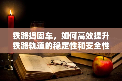 铁路捣固车，如何高效提升铁路轨道的稳定性和安全性？