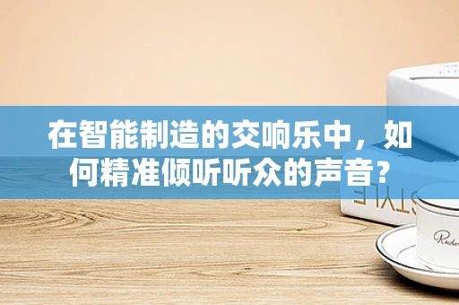 在智能制造的交响乐中，如何精准倾听听众的声音？