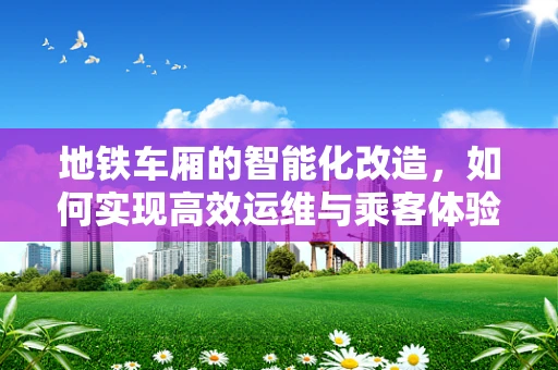 地铁车厢的智能化改造，如何实现高效运维与乘客体验的双重提升？