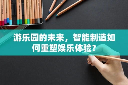 游乐园的未来，智能制造如何重塑娱乐体验？