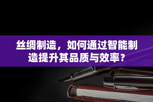 丝绸制造，如何通过智能制造提升其品质与效率？