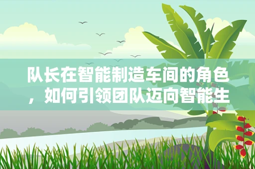 队长在智能制造车间的角色，如何引领团队迈向智能生产新纪元？