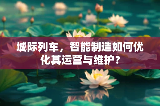 城际列车，智能制造如何优化其运营与维护？