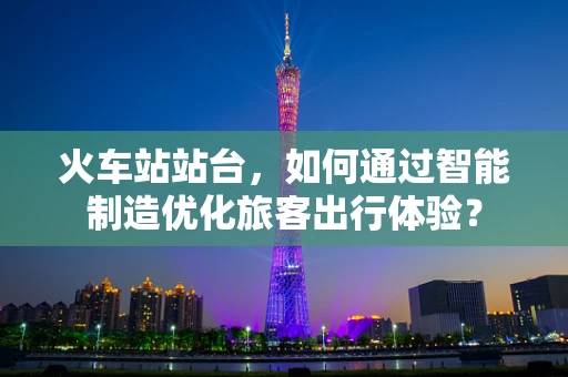 火车站站台，如何通过智能制造优化旅客出行体验？