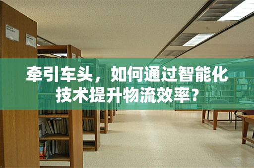 牵引车头，如何通过智能化技术提升物流效率？