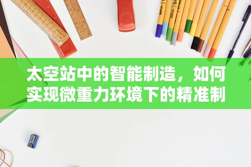 太空站中的智能制造，如何实现微重力环境下的精准制造？