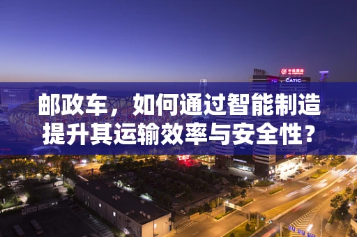 邮政车，如何通过智能制造提升其运输效率与安全性？